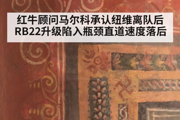 红牛顾问马尔科承认纽维离队后RB22升级陷入瓶颈直道速度落后