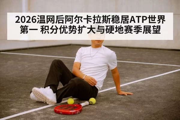 2026温网后阿尔卡拉斯稳居ATP世界第一 积分优势扩大与硬地赛季展望