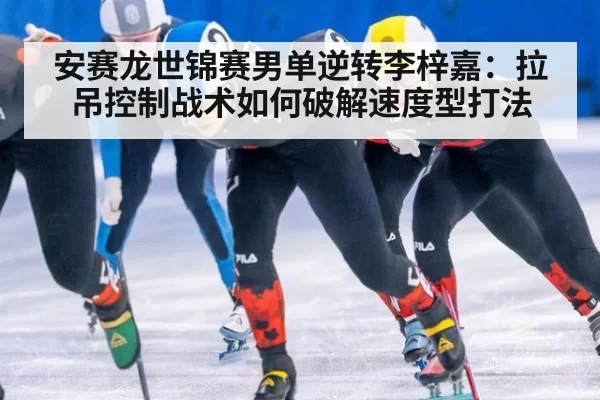 安赛龙世锦赛男单逆转李梓嘉：拉吊控制战术如何破解速度型打法