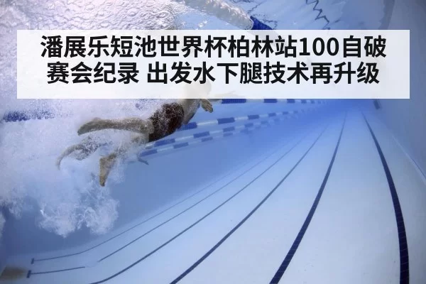 潘展乐短池世界杯柏林站100自破赛会纪录 出发水下腿技术再升级