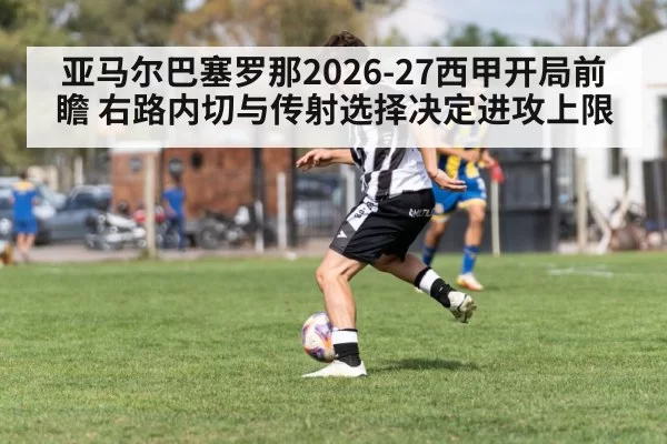 亚马尔巴塞罗那2026-27西甲开局前瞻 右路内切与传射选择决定进攻上限